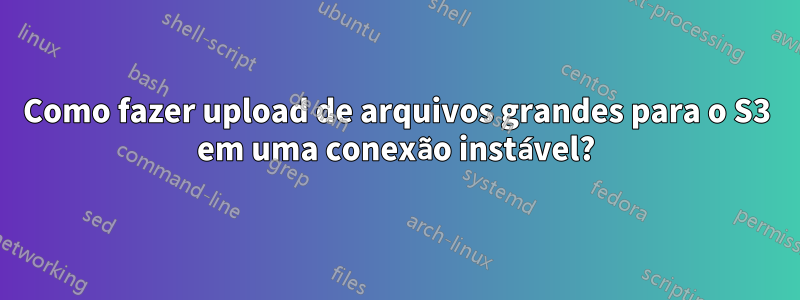 Como fazer upload de arquivos grandes para o S3 em uma conexão instável?