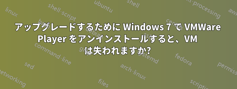 アップグレードするために Windows 7 で VMWare Player をアンインストールすると、VM は失われますか?