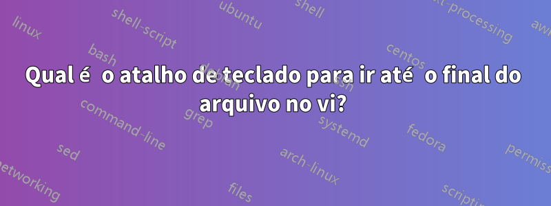 Qual é o atalho de teclado para ir até o final do arquivo no vi?