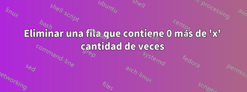 Eliminar una fila que contiene 0 más de 'x' cantidad de veces