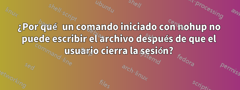 ¿Por qué un comando iniciado con nohup no puede escribir el archivo después de que el usuario cierra la sesión?