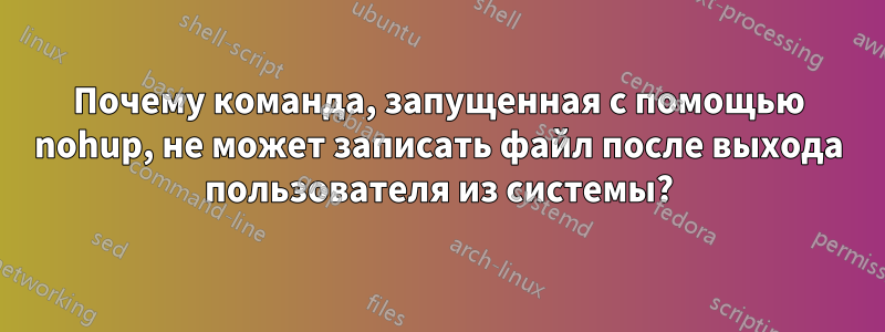 Почему команда, запущенная с помощью nohup, не может записать файл после выхода пользователя из системы?