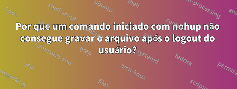 Por que um comando iniciado com nohup não consegue gravar o arquivo após o logout do usuário?