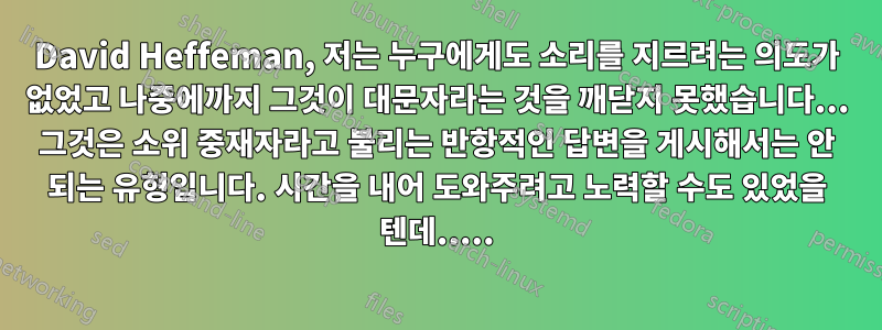 David Heffeman, 저는 누구에게도 소리를 지르려는 의도가 없었고 나중에까지 그것이 대문자라는 것을 깨닫지 못했습니다... 그것은 소위 중재자라고 불리는 반항적인 답변을 게시해서는 안 되는 유형입니다. 시간을 내어 도와주려고 노력할 수도 있었을 텐데.....