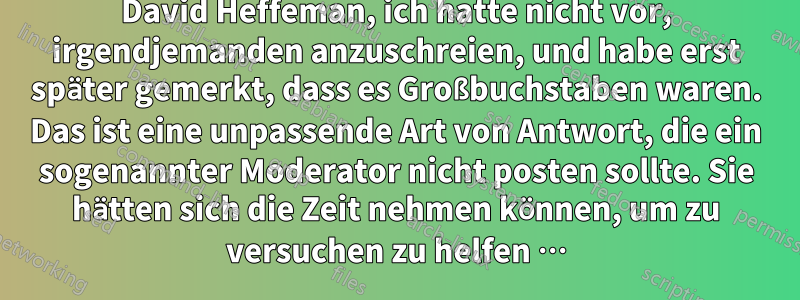 David Heffeman, ich hatte nicht vor, irgendjemanden anzuschreien, und habe erst später gemerkt, dass es Großbuchstaben waren. Das ist eine unpassende Art von Antwort, die ein sogenannter Moderator nicht posten sollte. Sie hätten sich die Zeit nehmen können, um zu versuchen zu helfen …