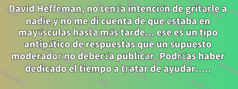 David Heffeman, no tenía intención de gritarle a nadie y no me di cuenta de que estaba en mayúsculas hasta más tarde... ese es un tipo antipático de respuestas que un supuesto moderador no debería publicar. Podrías haber dedicado el tiempo a tratar de ayudar.....