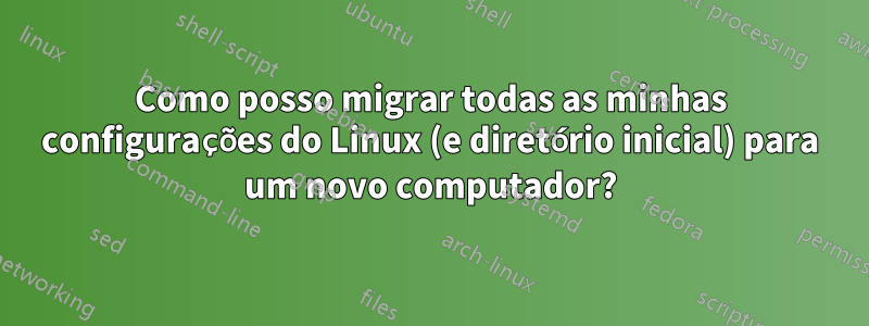 Como posso migrar todas as minhas configurações do Linux (e diretório inicial) para um novo computador?