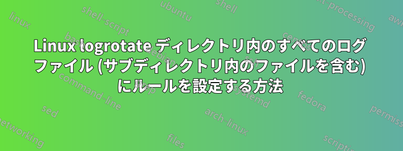 Linux logrotate ディレクトリ内のすべてのログ ファイル (サブディレクトリ内のファイルを含む) にルールを設定する方法