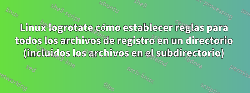 Linux logrotate cómo establecer reglas para todos los archivos de registro en un directorio (incluidos los archivos en el subdirectorio)