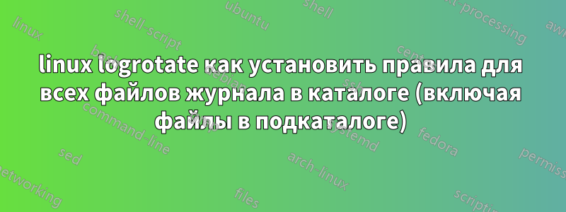 linux logrotate как установить правила для всех файлов журнала в каталоге (включая файлы в подкаталоге)