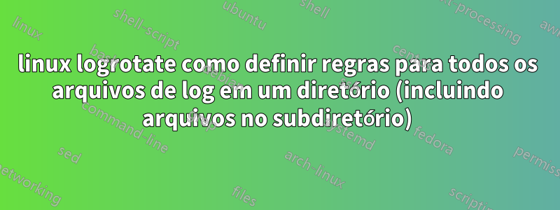 linux logrotate como definir regras para todos os arquivos de log em um diretório (incluindo arquivos no subdiretório)