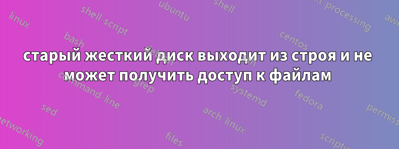 старый жесткий диск выходит из строя и не может получить доступ к файлам