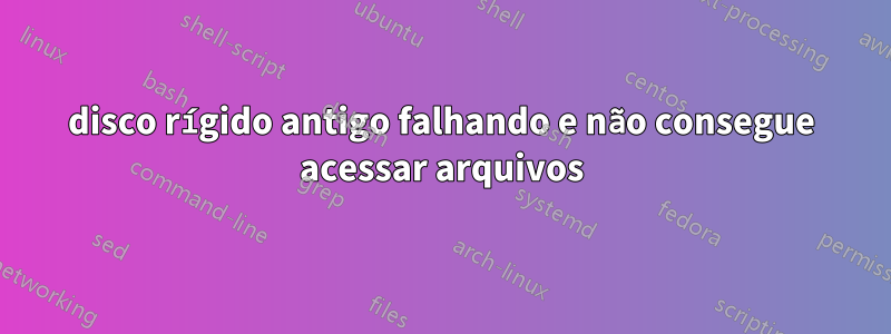 disco rígido antigo falhando e não consegue acessar arquivos