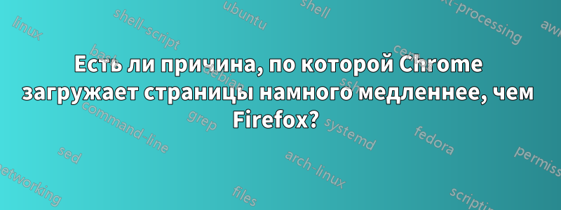 Есть ли причина, по которой Chrome загружает страницы намного медленнее, чем Firefox? 