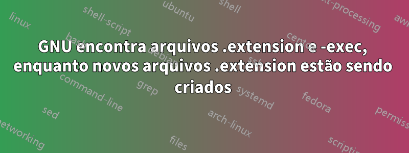 GNU encontra arquivos .extension e -exec, enquanto novos arquivos .extension estão sendo criados