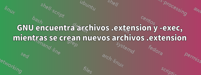 GNU encuentra archivos .extension y -exec, mientras se crean nuevos archivos .extension