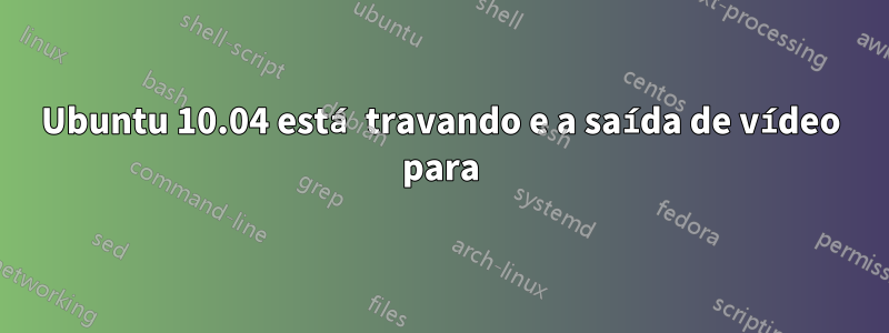 Ubuntu 10.04 está travando e a saída de vídeo para