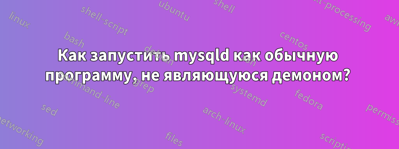 Как запустить mysqld как обычную программу, не являющуюся демоном?