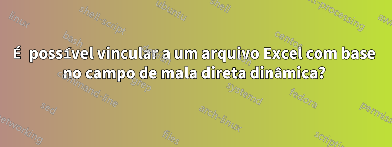 É possível vincular a um arquivo Excel com base no campo de mala direta dinâmica?