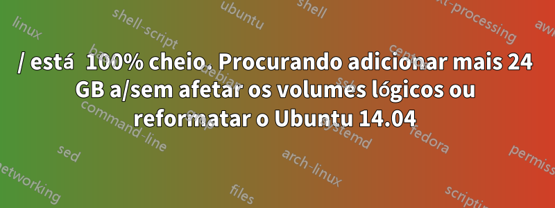 / está 100% cheio. Procurando adicionar mais 24 GB a/sem afetar os volumes lógicos ou reformatar o Ubuntu 14.04