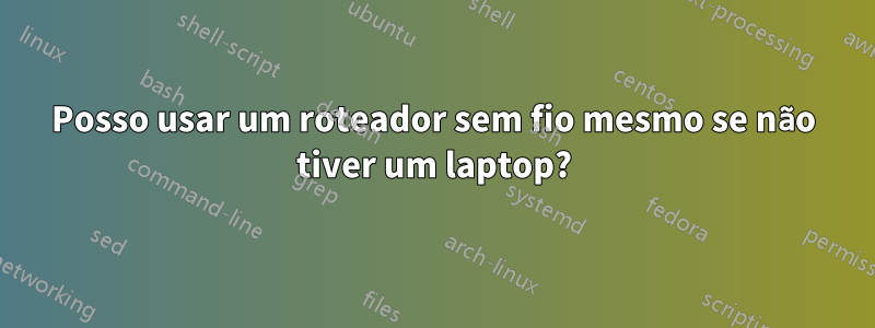 Posso usar um roteador sem fio mesmo se não tiver um laptop?