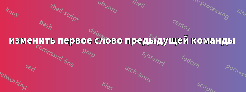 изменить первое слово предыдущей команды