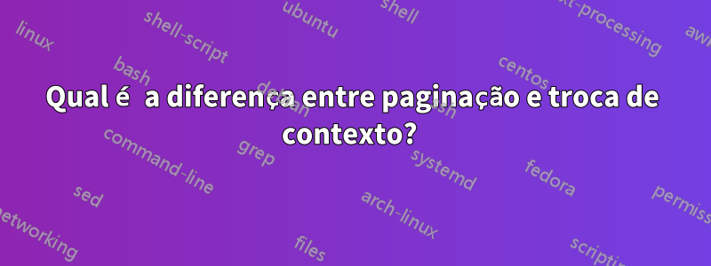 Qual é a diferença entre paginação e troca de contexto? 