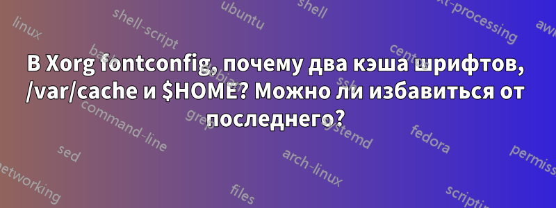 В Xorg fontconfig, почему два кэша шрифтов, /var/cache и $HOME? Можно ли избавиться от последнего?