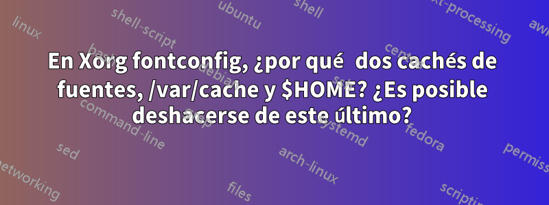 En Xorg fontconfig, ¿por qué dos cachés de fuentes, /var/cache y $HOME? ¿Es posible deshacerse de este último?