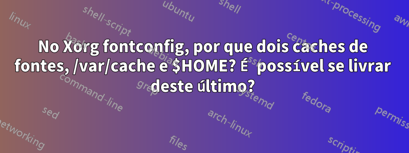 No Xorg fontconfig, por que dois caches de fontes, /var/cache e $HOME? É possível se livrar deste último?