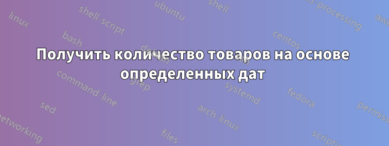 Получить количество товаров на основе определенных дат