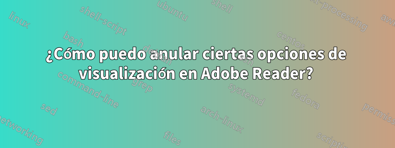 ¿Cómo puedo anular ciertas opciones de visualización en Adobe Reader?