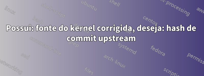 Possui: fonte do kernel corrigida, deseja: hash de commit upstream
