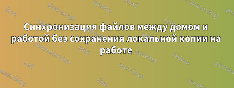 Синхронизация файлов между домом и работой без сохранения локальной копии на работе