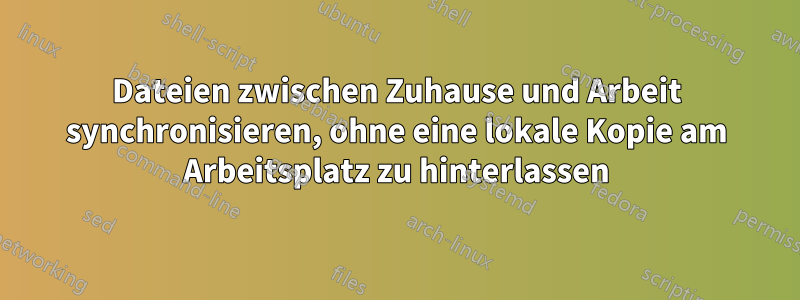 Dateien zwischen Zuhause und Arbeit synchronisieren, ohne eine lokale Kopie am Arbeitsplatz zu hinterlassen