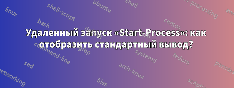 Удаленный запуск «Start-Process»: как отобразить стандартный вывод?