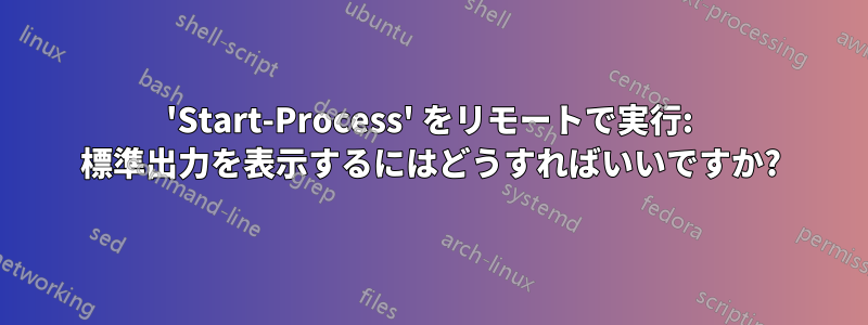 'Start-Process' をリモートで実行: 標準出力を表示するにはどうすればいいですか?