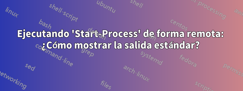 Ejecutando 'Start-Process' de forma remota: ¿Cómo mostrar la salida estándar?