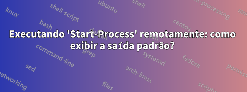 Executando 'Start-Process' remotamente: como exibir a saída padrão?