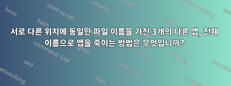 서로 다른 위치에 동일한 파일 이름을 가진 3개의 다른 앱, 전체 이름으로 앱을 죽이는 방법은 무엇입니까?