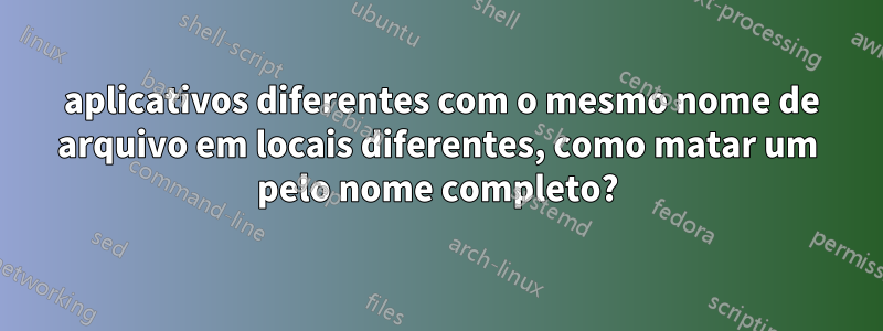 3 aplicativos diferentes com o mesmo nome de arquivo em locais diferentes, como matar um pelo nome completo?
