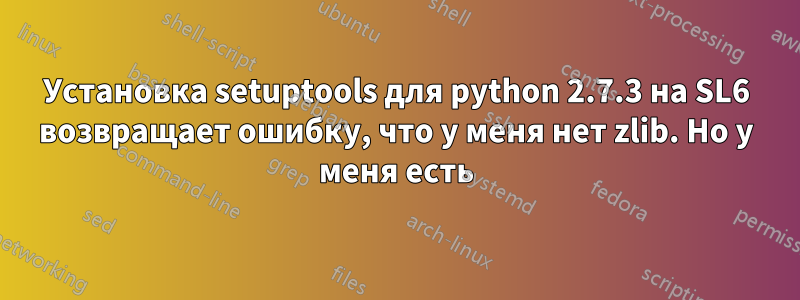 Установка setuptools для python 2.7.3 на SL6 возвращает ошибку, что у меня нет zlib. Но у меня есть