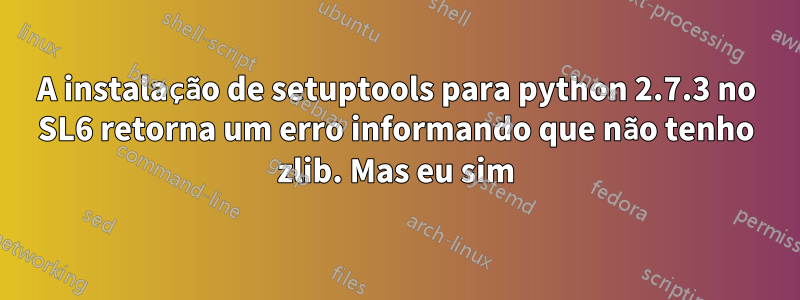 A instalação de setuptools para python 2.7.3 no SL6 retorna um erro informando que não tenho zlib. Mas eu sim