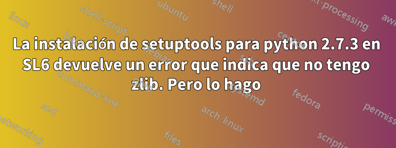 La instalación de setuptools para python 2.7.3 en SL6 devuelve un error que indica que no tengo zlib. Pero lo hago