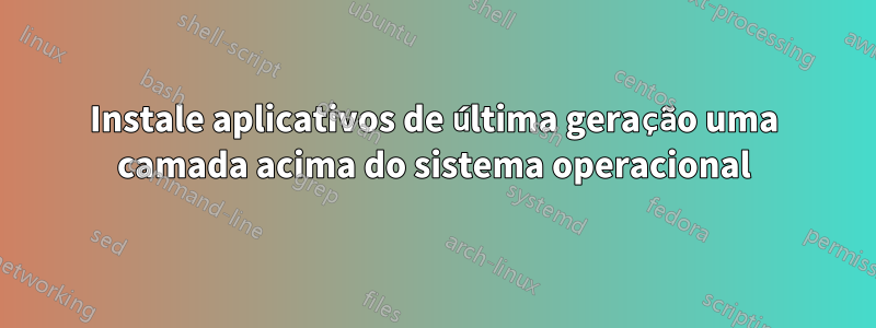 Instale aplicativos de última geração uma camada acima do sistema operacional