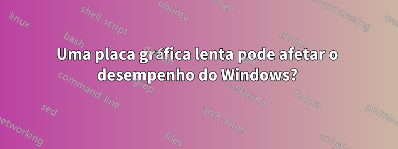 Uma placa gráfica lenta pode afetar o desempenho do Windows?