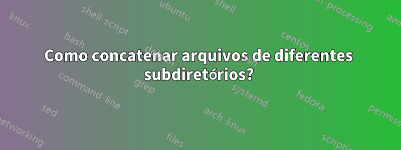 Como concatenar arquivos de diferentes subdiretórios?