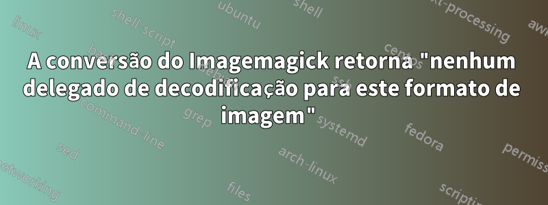 A conversão do Imagemagick retorna "nenhum delegado de decodificação para este formato de imagem"