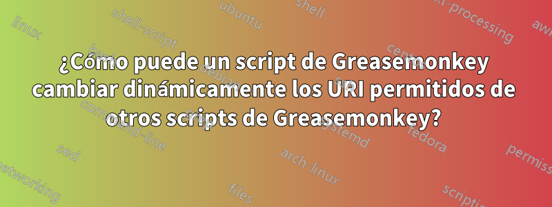 ¿Cómo puede un script de Greasemonkey cambiar dinámicamente los URI permitidos de otros scripts de Greasemonkey?