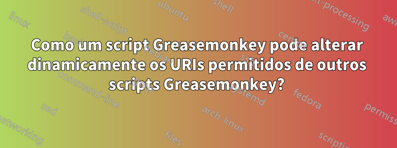 Como um script Greasemonkey pode alterar dinamicamente os URIs permitidos de outros scripts Greasemonkey?